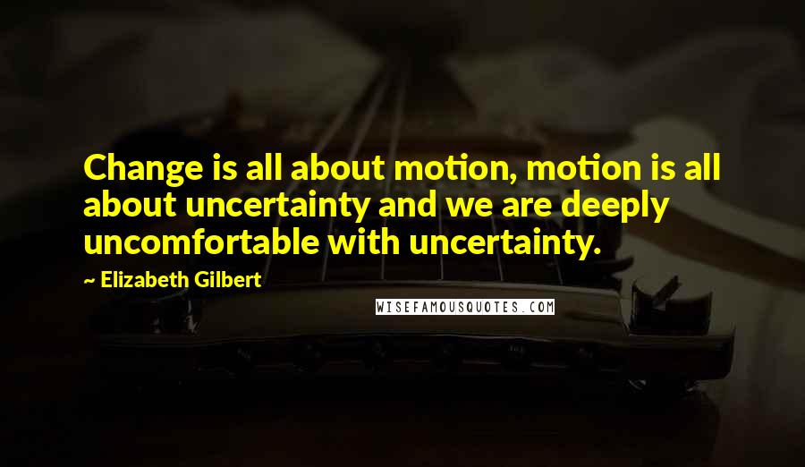 Elizabeth Gilbert Quotes: Change is all about motion, motion is all about uncertainty and we are deeply uncomfortable with uncertainty.