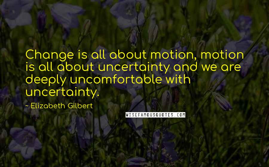 Elizabeth Gilbert Quotes: Change is all about motion, motion is all about uncertainty and we are deeply uncomfortable with uncertainty.