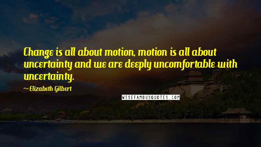 Elizabeth Gilbert Quotes: Change is all about motion, motion is all about uncertainty and we are deeply uncomfortable with uncertainty.