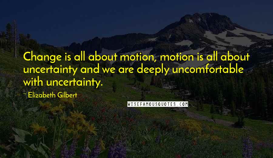 Elizabeth Gilbert Quotes: Change is all about motion, motion is all about uncertainty and we are deeply uncomfortable with uncertainty.