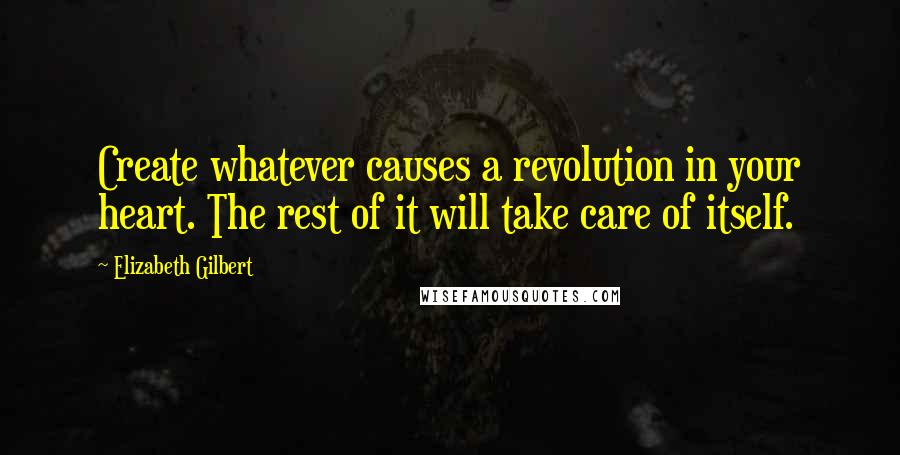 Elizabeth Gilbert Quotes: Create whatever causes a revolution in your heart. The rest of it will take care of itself.