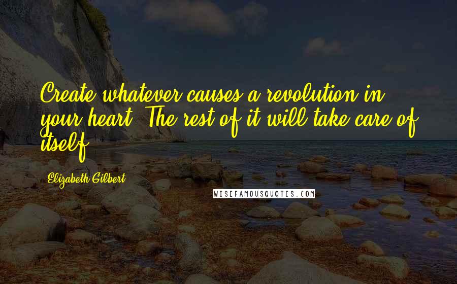 Elizabeth Gilbert Quotes: Create whatever causes a revolution in your heart. The rest of it will take care of itself.