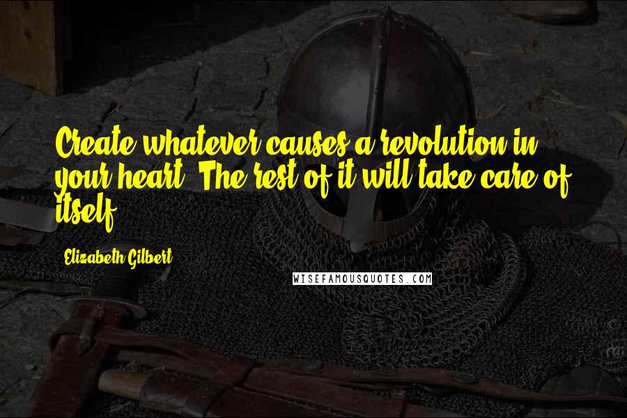 Elizabeth Gilbert Quotes: Create whatever causes a revolution in your heart. The rest of it will take care of itself.