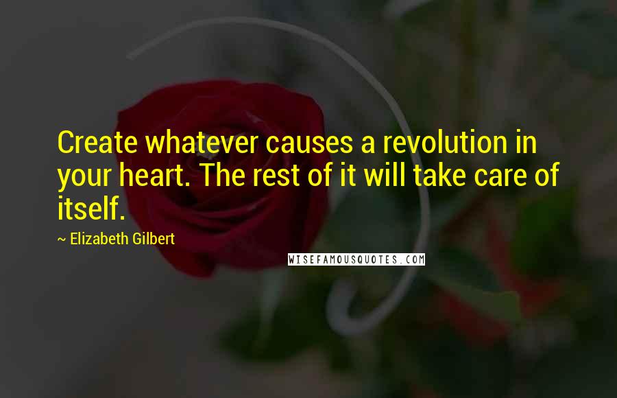 Elizabeth Gilbert Quotes: Create whatever causes a revolution in your heart. The rest of it will take care of itself.