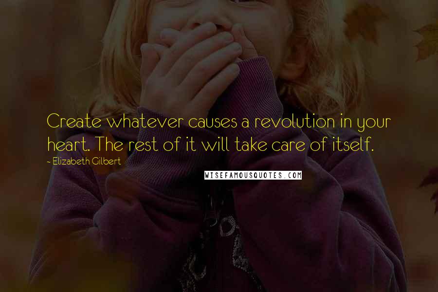 Elizabeth Gilbert Quotes: Create whatever causes a revolution in your heart. The rest of it will take care of itself.