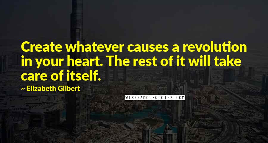 Elizabeth Gilbert Quotes: Create whatever causes a revolution in your heart. The rest of it will take care of itself.