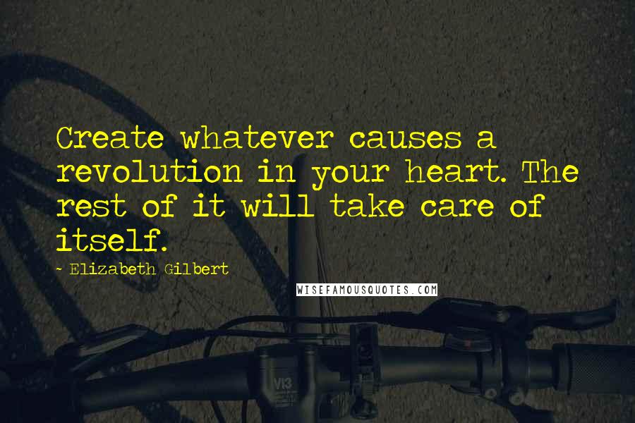 Elizabeth Gilbert Quotes: Create whatever causes a revolution in your heart. The rest of it will take care of itself.