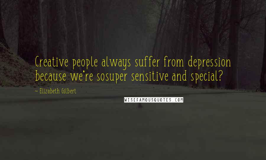 Elizabeth Gilbert Quotes: Creative people always suffer from depression because we're sosuper sensitive and special?