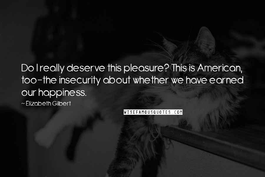 Elizabeth Gilbert Quotes: Do I really deserve this pleasure? This is American, too-the insecurity about whether we have earned our happiness.
