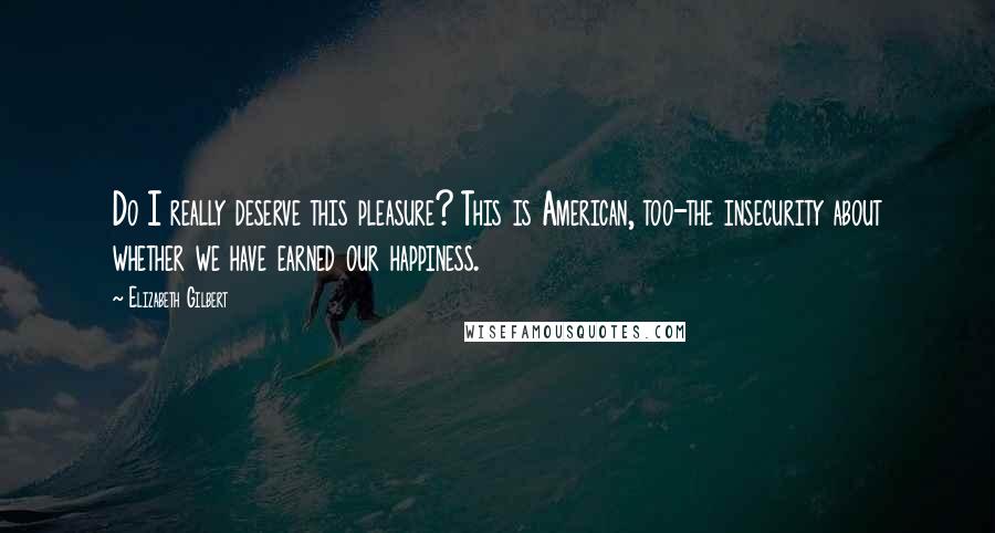 Elizabeth Gilbert Quotes: Do I really deserve this pleasure? This is American, too-the insecurity about whether we have earned our happiness.