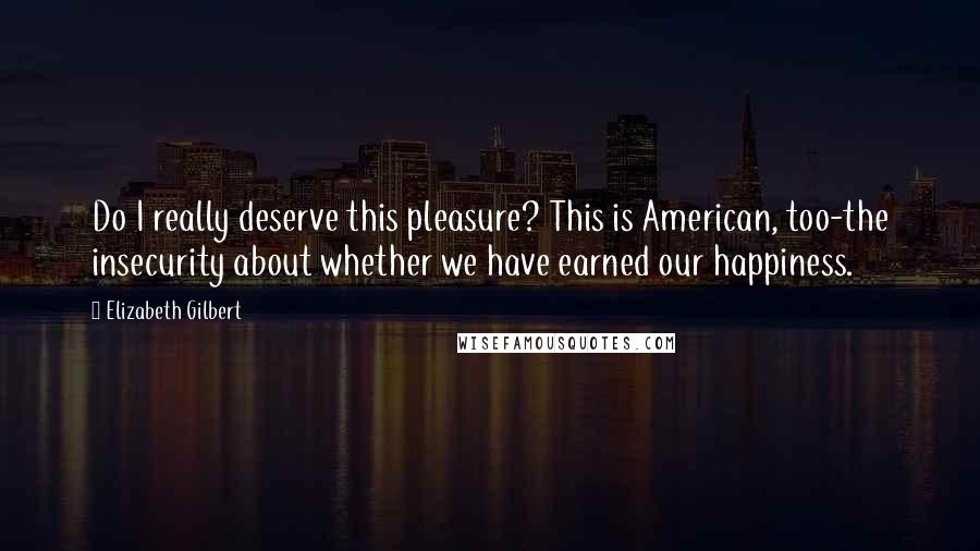 Elizabeth Gilbert Quotes: Do I really deserve this pleasure? This is American, too-the insecurity about whether we have earned our happiness.