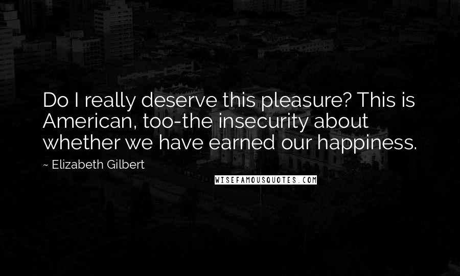 Elizabeth Gilbert Quotes: Do I really deserve this pleasure? This is American, too-the insecurity about whether we have earned our happiness.