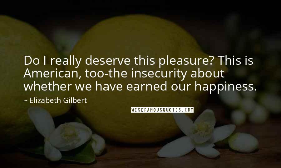 Elizabeth Gilbert Quotes: Do I really deserve this pleasure? This is American, too-the insecurity about whether we have earned our happiness.