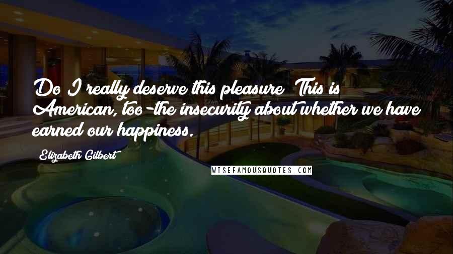 Elizabeth Gilbert Quotes: Do I really deserve this pleasure? This is American, too-the insecurity about whether we have earned our happiness.