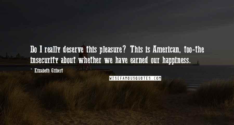 Elizabeth Gilbert Quotes: Do I really deserve this pleasure? This is American, too-the insecurity about whether we have earned our happiness.