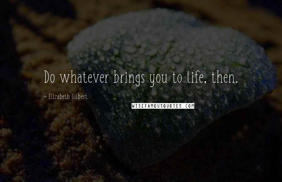 Elizabeth Gilbert Quotes: Do whatever brings you to life, then.