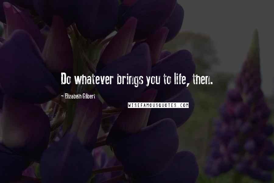 Elizabeth Gilbert Quotes: Do whatever brings you to life, then.