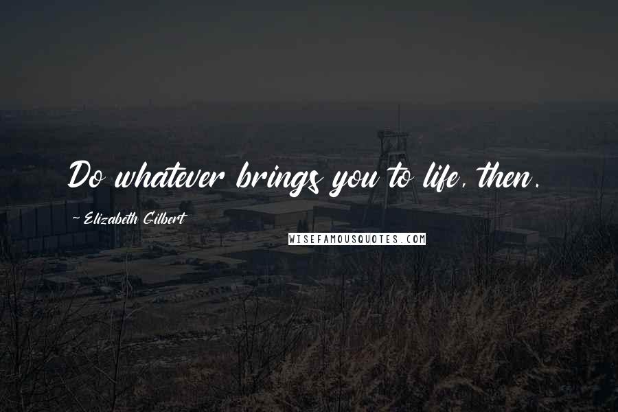 Elizabeth Gilbert Quotes: Do whatever brings you to life, then.