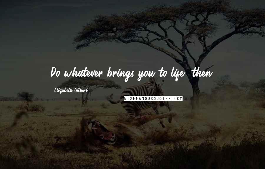 Elizabeth Gilbert Quotes: Do whatever brings you to life, then.