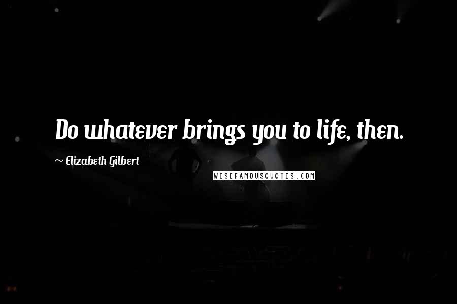 Elizabeth Gilbert Quotes: Do whatever brings you to life, then.