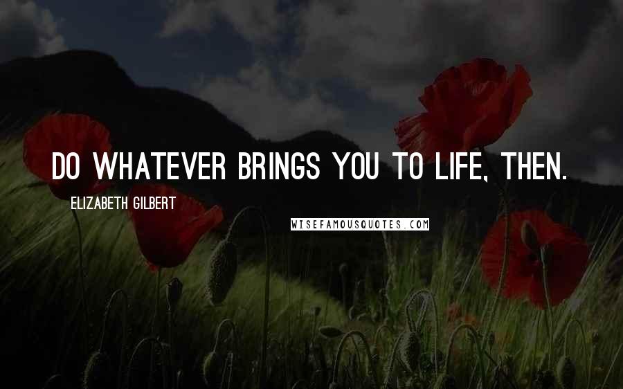 Elizabeth Gilbert Quotes: Do whatever brings you to life, then.