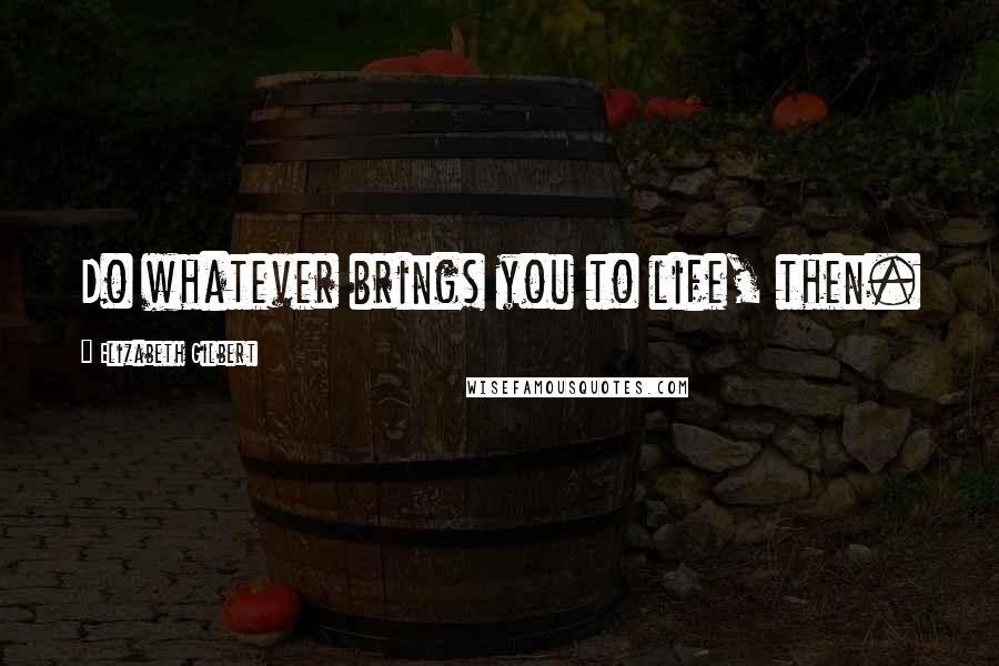 Elizabeth Gilbert Quotes: Do whatever brings you to life, then.