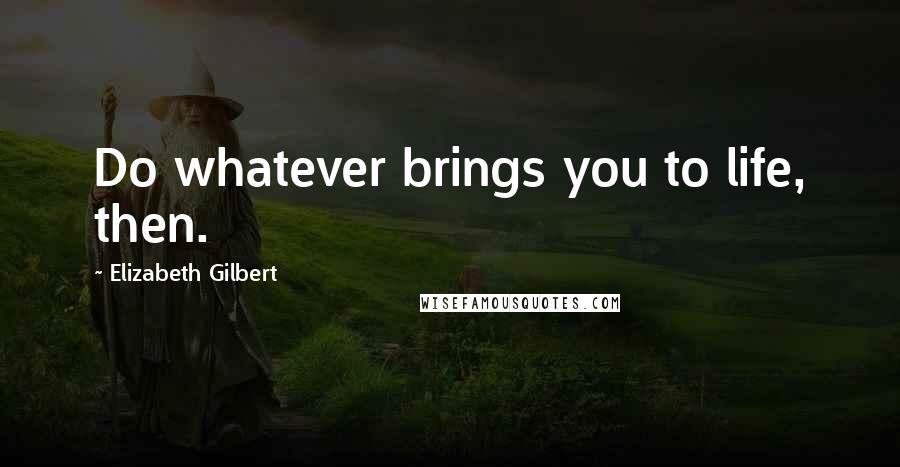 Elizabeth Gilbert Quotes: Do whatever brings you to life, then.