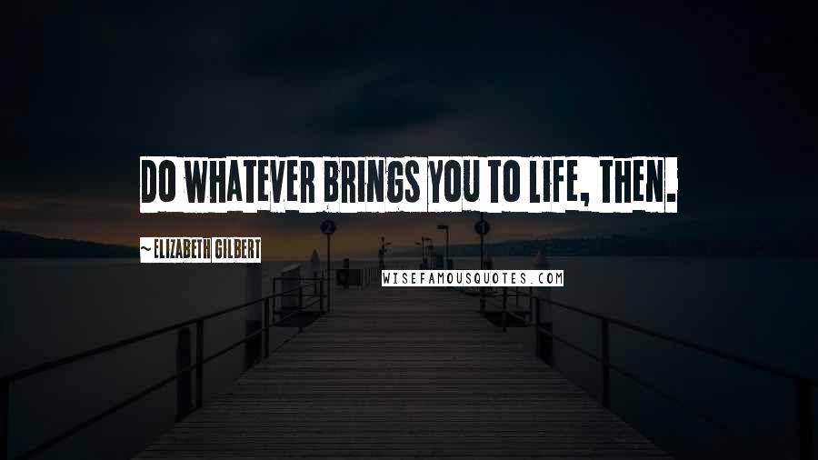 Elizabeth Gilbert Quotes: Do whatever brings you to life, then.