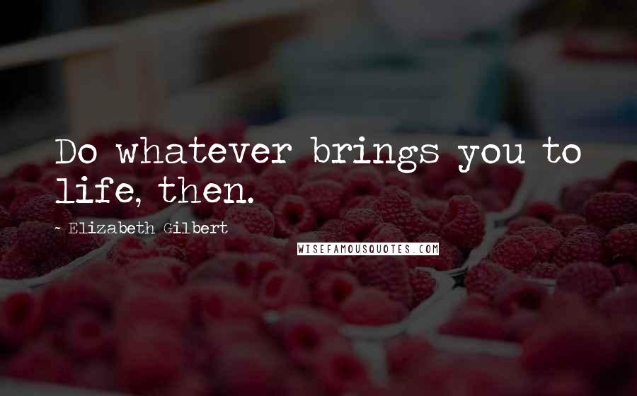 Elizabeth Gilbert Quotes: Do whatever brings you to life, then.