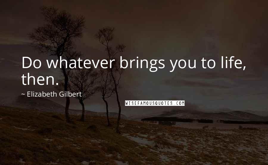 Elizabeth Gilbert Quotes: Do whatever brings you to life, then.