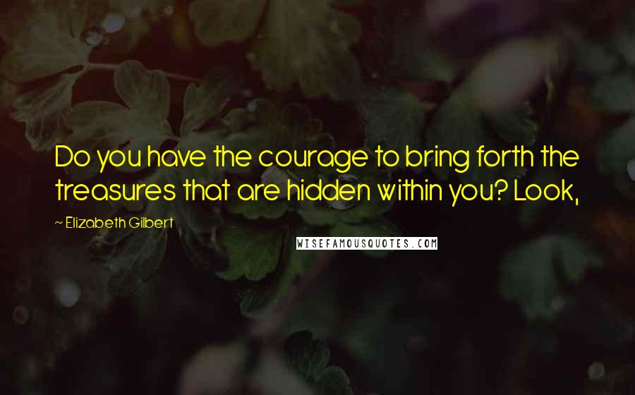 Elizabeth Gilbert Quotes: Do you have the courage to bring forth the treasures that are hidden within you? Look,