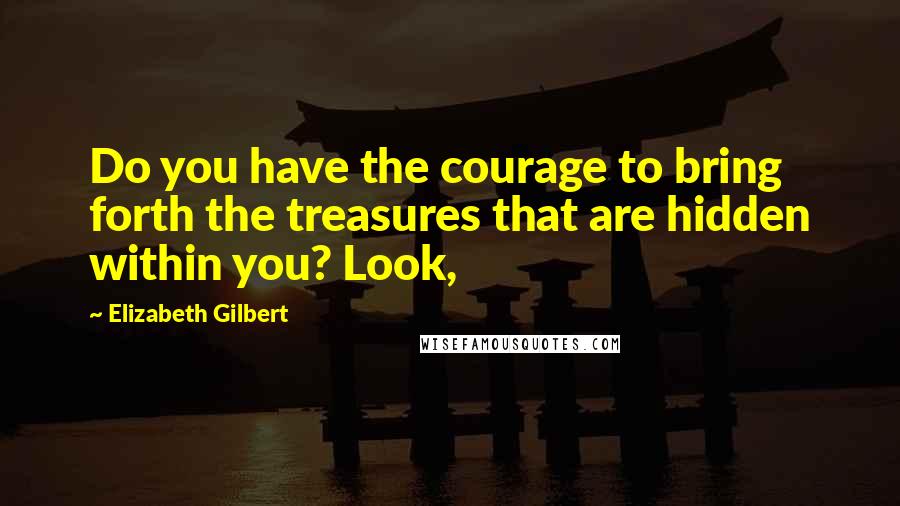 Elizabeth Gilbert Quotes: Do you have the courage to bring forth the treasures that are hidden within you? Look,