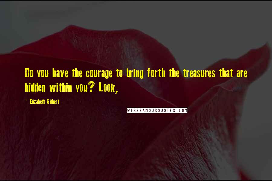 Elizabeth Gilbert Quotes: Do you have the courage to bring forth the treasures that are hidden within you? Look,