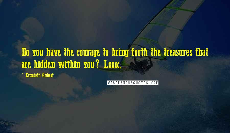 Elizabeth Gilbert Quotes: Do you have the courage to bring forth the treasures that are hidden within you? Look,