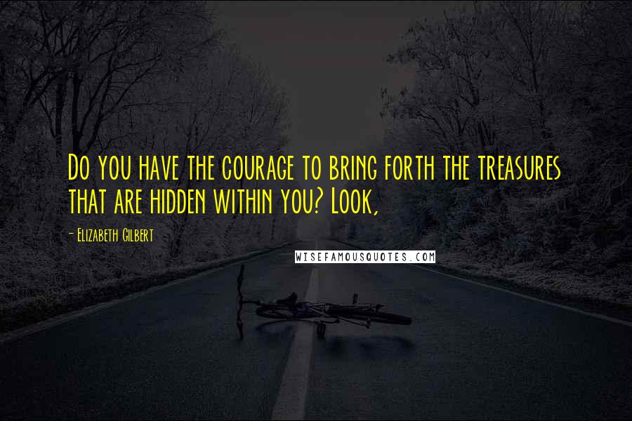 Elizabeth Gilbert Quotes: Do you have the courage to bring forth the treasures that are hidden within you? Look,