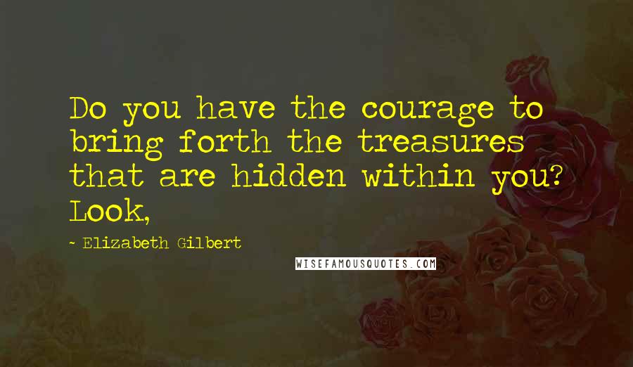 Elizabeth Gilbert Quotes: Do you have the courage to bring forth the treasures that are hidden within you? Look,