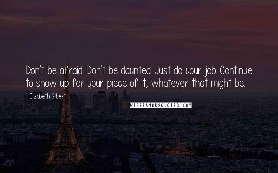 Elizabeth Gilbert Quotes: Don't be afraid. Don't be daunted. Just do your job. Continue to show up for your piece of it, whatever that might be.