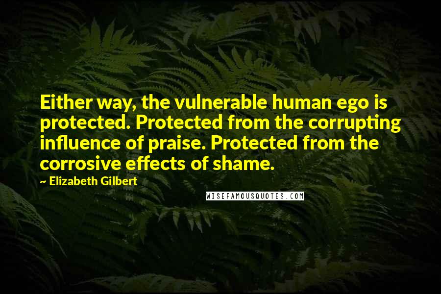 Elizabeth Gilbert Quotes: Either way, the vulnerable human ego is protected. Protected from the corrupting influence of praise. Protected from the corrosive effects of shame.