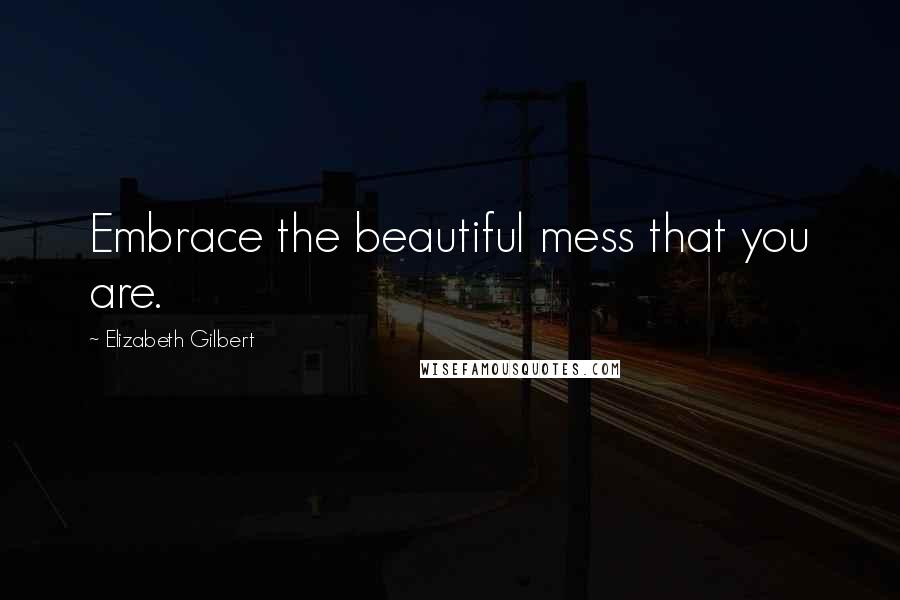 Elizabeth Gilbert Quotes: Embrace the beautiful mess that you are.