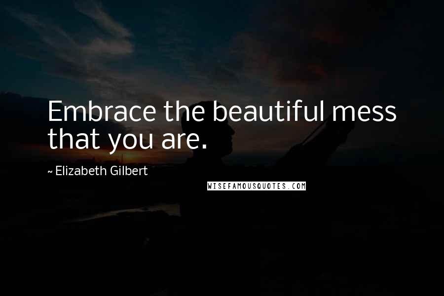 Elizabeth Gilbert Quotes: Embrace the beautiful mess that you are.