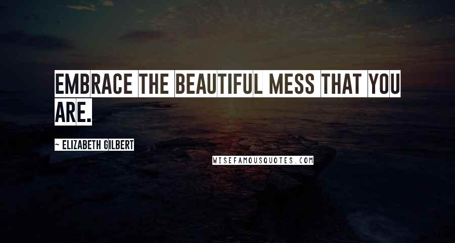 Elizabeth Gilbert Quotes: Embrace the beautiful mess that you are.