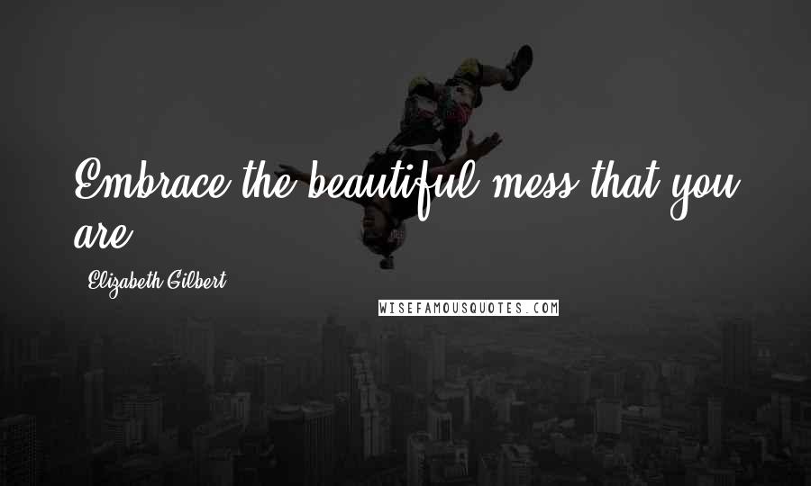 Elizabeth Gilbert Quotes: Embrace the beautiful mess that you are.