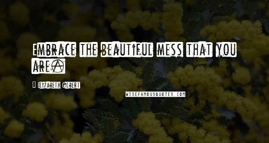 Elizabeth Gilbert Quotes: Embrace the beautiful mess that you are.