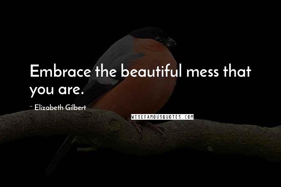 Elizabeth Gilbert Quotes: Embrace the beautiful mess that you are.