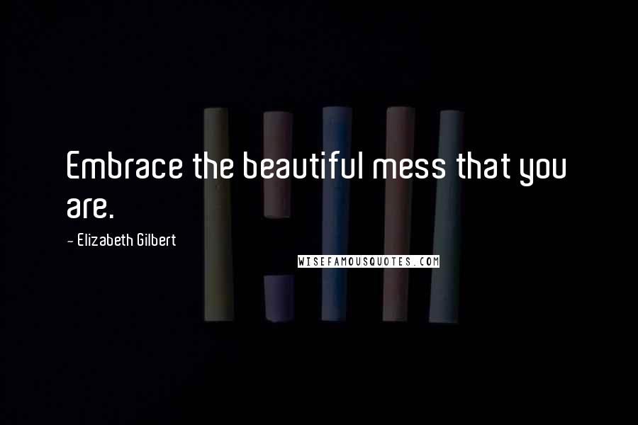 Elizabeth Gilbert Quotes: Embrace the beautiful mess that you are.