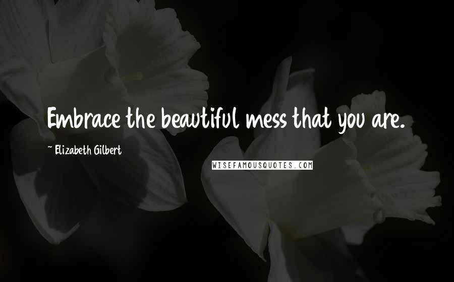 Elizabeth Gilbert Quotes: Embrace the beautiful mess that you are.