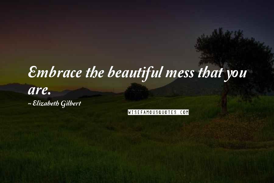 Elizabeth Gilbert Quotes: Embrace the beautiful mess that you are.