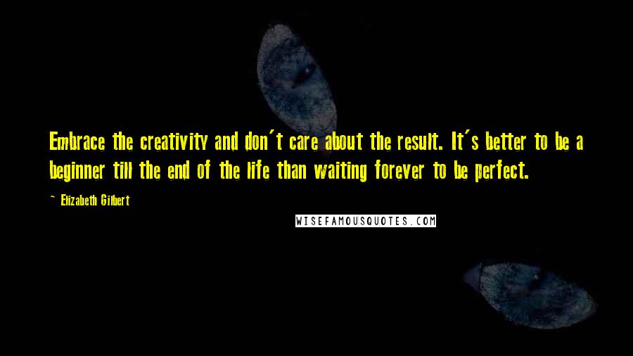 Elizabeth Gilbert Quotes: Embrace the creativity and don't care about the result. It's better to be a beginner till the end of the life than waiting forever to be perfect.