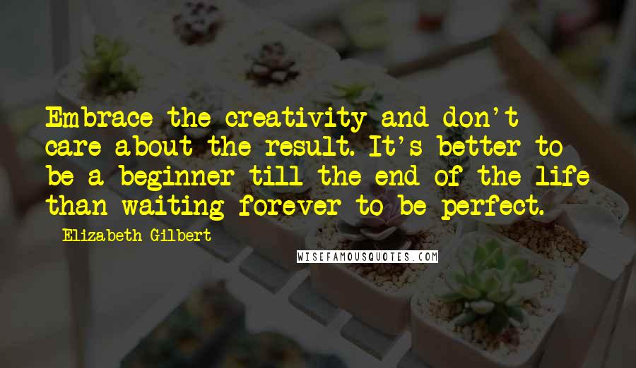 Elizabeth Gilbert Quotes: Embrace the creativity and don't care about the result. It's better to be a beginner till the end of the life than waiting forever to be perfect.