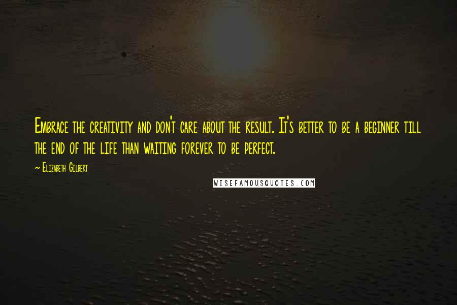 Elizabeth Gilbert Quotes: Embrace the creativity and don't care about the result. It's better to be a beginner till the end of the life than waiting forever to be perfect.